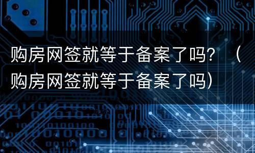 购房网签就等于备案了吗？（购房网签就等于备案了吗）