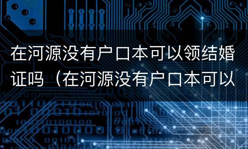 在河源没有户口本可以领结婚证吗（在河源没有户口本可以领结婚证吗要多少钱）