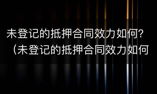 未登记的抵押合同效力如何？（未登记的抵押合同效力如何认定）