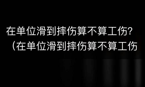 在单位滑到摔伤算不算工伤？（在单位滑到摔伤算不算工伤保险）