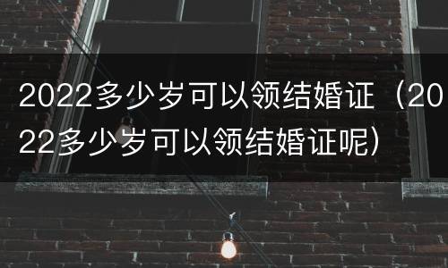 2022多少岁可以领结婚证（2022多少岁可以领结婚证呢）