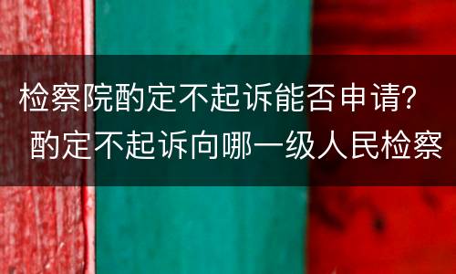 检察院酌定不起诉能否申请？ 酌定不起诉向哪一级人民检察院申诉?