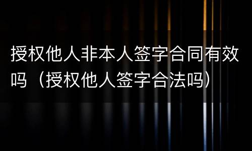 授权他人非本人签字合同有效吗（授权他人签字合法吗）