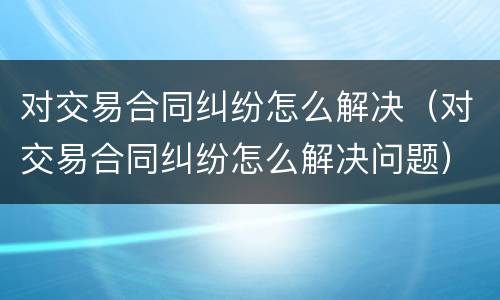 对交易合同纠纷怎么解决（对交易合同纠纷怎么解决问题）