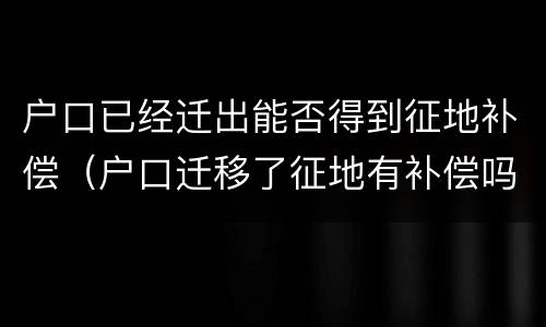 户口已经迁出能否得到征地补偿（户口迁移了征地有补偿吗）