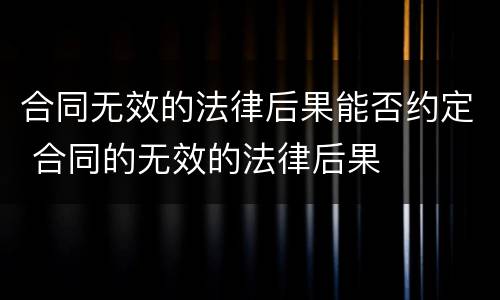 合同无效的法律后果能否约定 合同的无效的法律后果