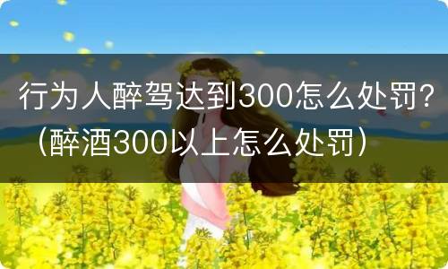 行为人醉驾达到300怎么处罚？（醉酒300以上怎么处罚）