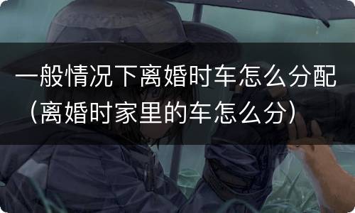 一般情况下离婚时车怎么分配（离婚时家里的车怎么分）