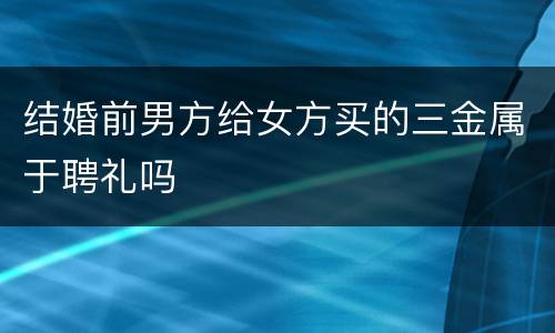 结婚前男方给女方买的三金属于聘礼吗