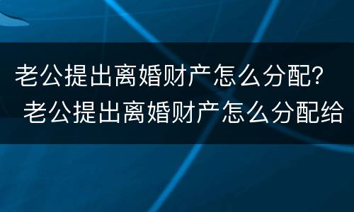 老公提出离婚财产怎么分配？ 老公提出离婚财产怎么分配给他