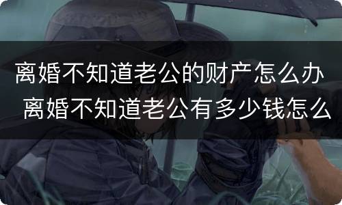 离婚不知道老公的财产怎么办 离婚不知道老公有多少钱怎么办