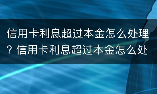 信用卡利息超过本金怎么处理? 信用卡利息超过本金怎么处理