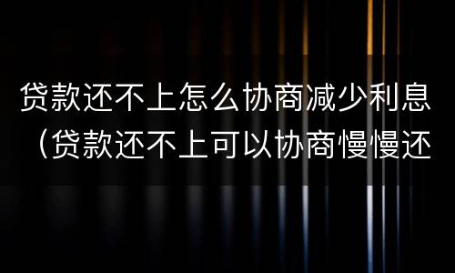 贷款还不上怎么协商减少利息（贷款还不上可以协商慢慢还吗?）