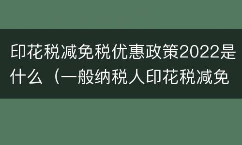 印花税减免税优惠政策2022是什么（一般纳税人印花税减免税优惠政策2021）