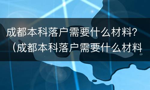 成都本科落户需要什么材料？（成都本科落户需要什么材料证明）