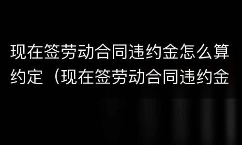 现在签劳动合同违约金怎么算约定（现在签劳动合同违约金怎么算约定的）