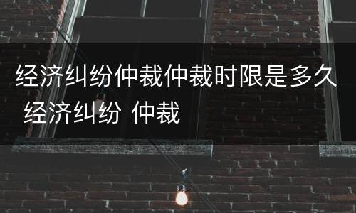 经济纠纷仲裁仲裁时限是多久 经济纠纷 仲裁