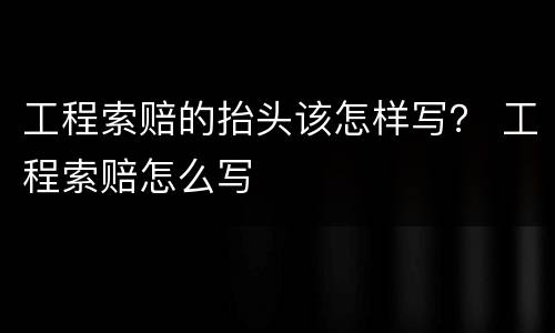 工程索赔的抬头该怎样写？ 工程索赔怎么写