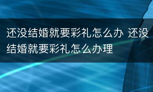 还没结婚就要彩礼怎么办 还没结婚就要彩礼怎么办理