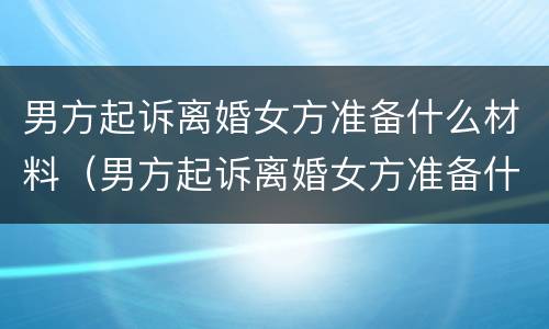 男方起诉离婚女方准备什么材料（男方起诉离婚女方准备什么材料才能离婚）