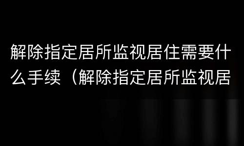 解除指定居所监视居住需要什么手续（解除指定居所监视居住需要什么手续和证件）