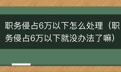 职务侵占6万以下怎么处理（职务侵占6万以下就没办法了嘛）