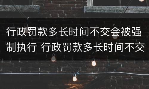 行政罚款多长时间不交会被强制执行 行政罚款多长时间不交会被强制执行呢