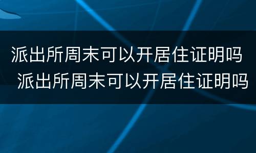 派出所周末可以开居住证明吗 派出所周末可以开居住证明吗上海