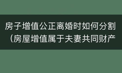 房子增值公正离婚时如何分割（房屋增值属于夫妻共同财产吗）