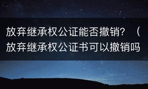 放弃继承权公证能否撤销？（放弃继承权公证书可以撤销吗）