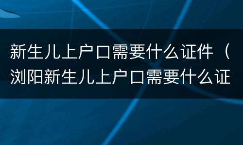 新生儿上户口需要什么证件（浏阳新生儿上户口需要什么证件）