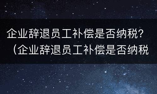 企业辞退员工补偿是否纳税？（企业辞退员工补偿是否纳税了）