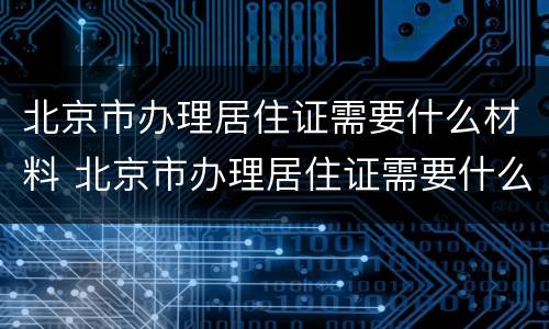 北京市办理居住证需要什么材料 北京市办理居住证需要什么材料呢