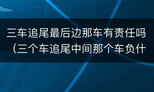 三车追尾最后边那车有责任吗（三个车追尾中间那个车负什么责任）