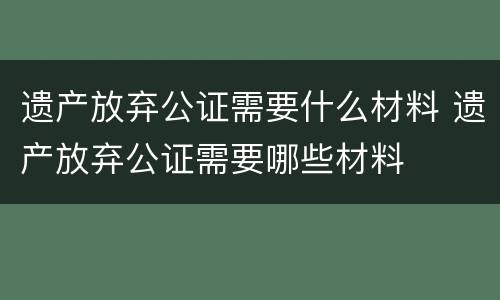 遗产放弃公证需要什么材料 遗产放弃公证需要哪些材料