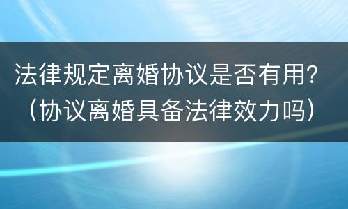 法律规定离婚协议是否有用？（协议离婚具备法律效力吗）