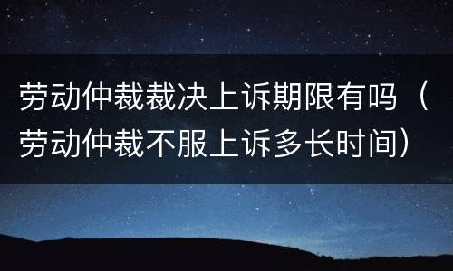 劳动仲裁裁决上诉期限有吗（劳动仲裁不服上诉多长时间）