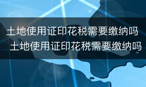 土地使用证印花税需要缴纳吗 土地使用证印花税需要缴纳吗北京