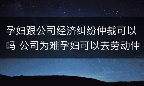 孕妇跟公司经济纠纷仲裁可以吗 公司为难孕妇可以去劳动仲裁