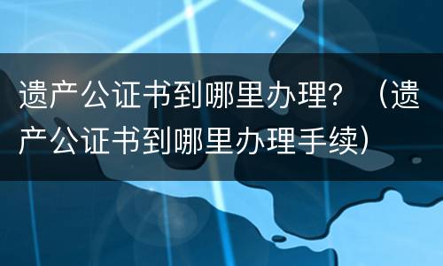 遗产公证书到哪里办理？（遗产公证书到哪里办理手续）