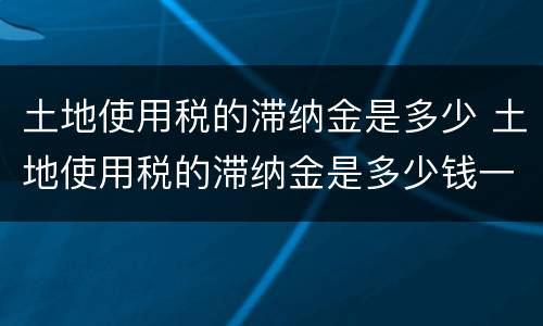 土地使用税的滞纳金是多少 土地使用税的滞纳金是多少钱一个月