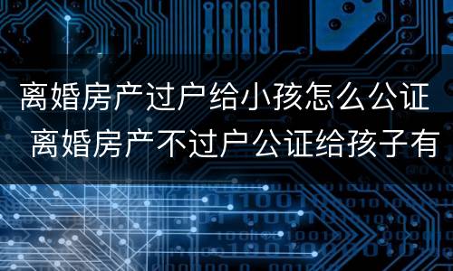 离婚房产过户给小孩怎么公证 离婚房产不过户公证给孩子有用吗