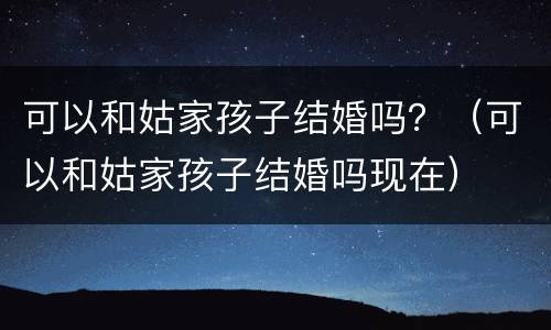 可以和姑家孩子结婚吗？（可以和姑家孩子结婚吗现在）