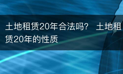 土地租赁20年合法吗？ 土地租赁20年的性质