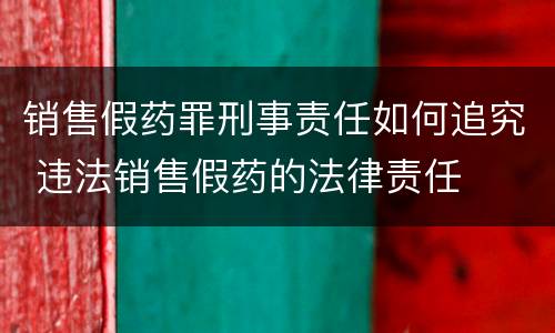 销售假药罪刑事责任如何追究 违法销售假药的法律责任