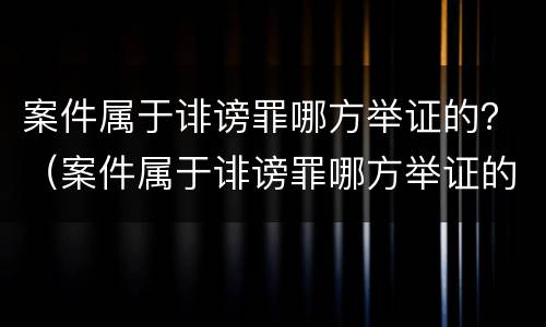 案件属于诽谤罪哪方举证的？（案件属于诽谤罪哪方举证的责任）