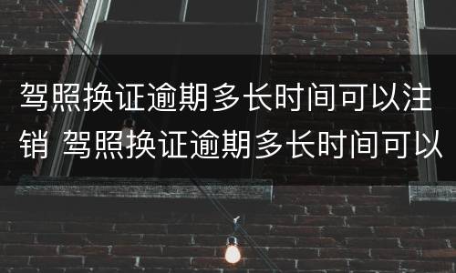 驾照换证逾期多长时间可以注销 驾照换证逾期多长时间可以注销