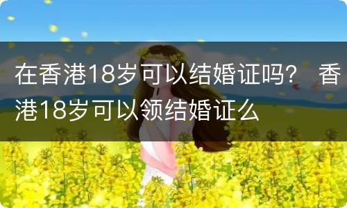 在香港18岁可以结婚证吗？ 香港18岁可以领结婚证么