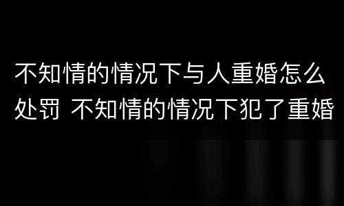 不知情的情况下与人重婚怎么处罚 不知情的情况下犯了重婚罪会被判刑吗