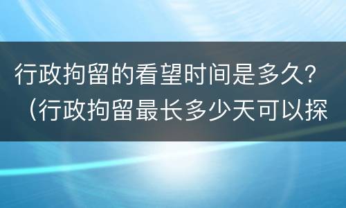 行政拘留的看望时间是多久？（行政拘留最长多少天可以探视吗）